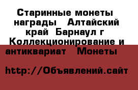 Старинные монеты, награды - Алтайский край, Барнаул г. Коллекционирование и антиквариат » Монеты   